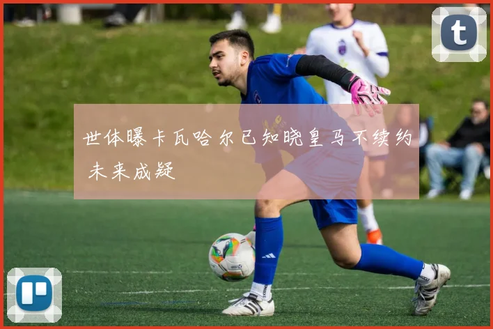 世体曝卡瓦哈尔已知晓皇马不续约 未来成疑