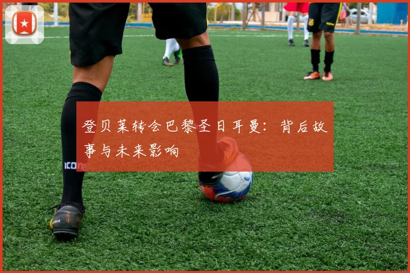 登贝莱转会巴黎圣日耳曼：背后故事与未来影响
