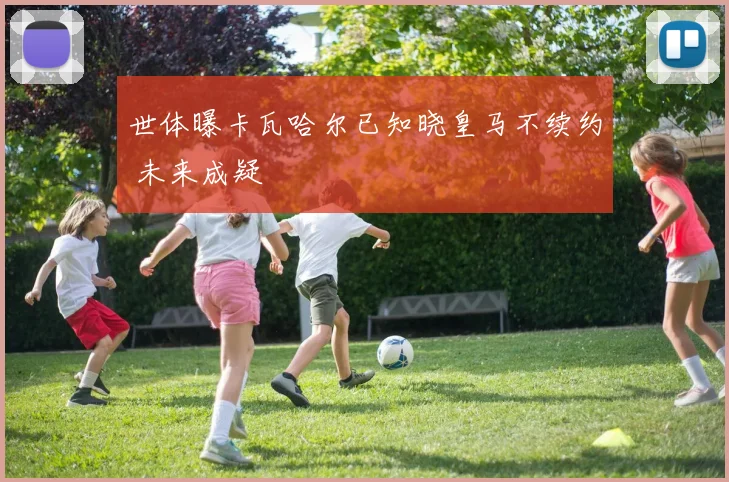 世体曝卡瓦哈尔已知晓皇马不续约 未来成疑
