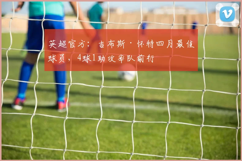 英超官方：吉布斯·怀特四月最佳球员，4球1助攻率队前行